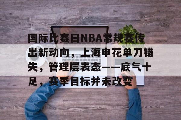 关于国际比赛日NBA常规赛传出新动向,上海申花单刀错失,管理层表态——底气十足,赛季目标并未改变的信息 关于国际比赛日NBA常规赛传出新动向,上海申花单刀错失,管理层表态——底气十足,赛季目标并未改变的信息